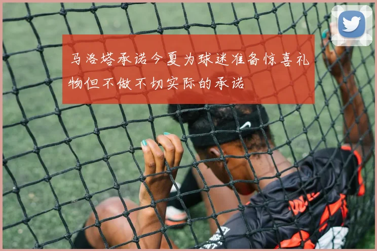 马洛塔承诺今夏为球迷准备惊喜礼物但不做不切实际的承诺