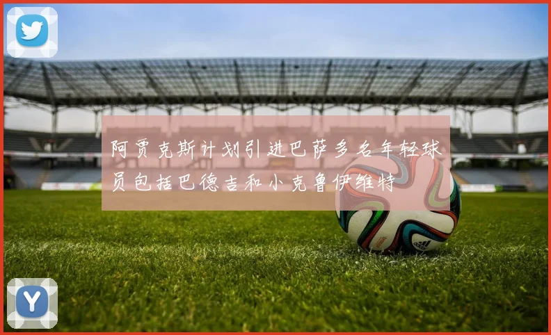 阿贾克斯计划引进巴萨多名年轻球员包括巴德吉和小克鲁伊维特