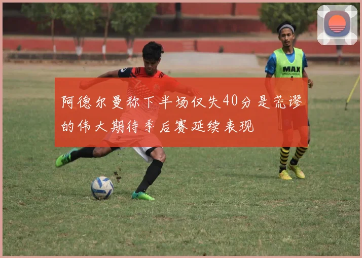 阿德尔曼称下半场仅失40分是荒谬的伟大期待季后赛延续表现