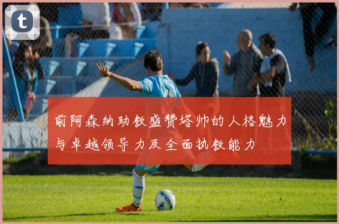前阿森纳助教盛赞塔帅的人格魅力与卓越领导力及全面执教能力