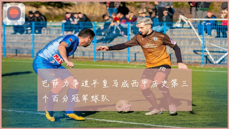巴萨力争追平皇马成西甲历史第三个百分冠军球队