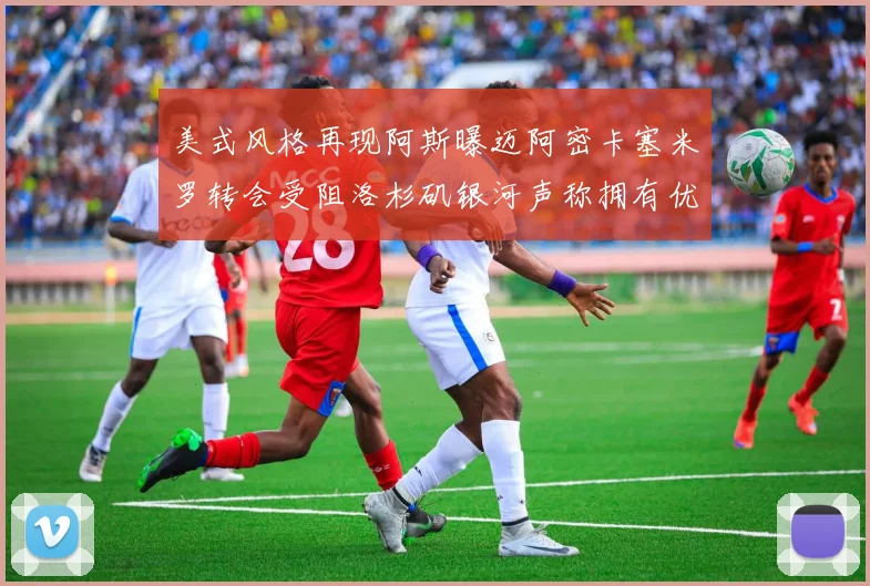 美式风格再现阿斯曝迈阿密卡塞米罗转会受阻洛杉矶银河声称拥有优先签约权