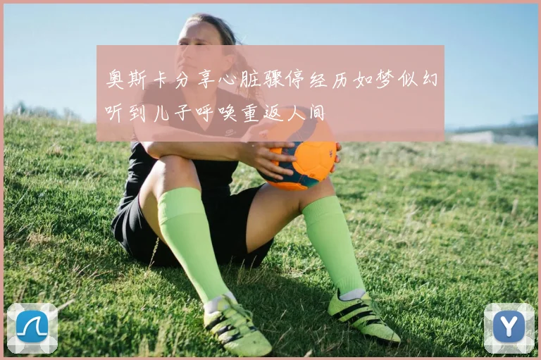 奥斯卡分享心脏骤停经历如梦似幻听到儿子呼唤重返人间