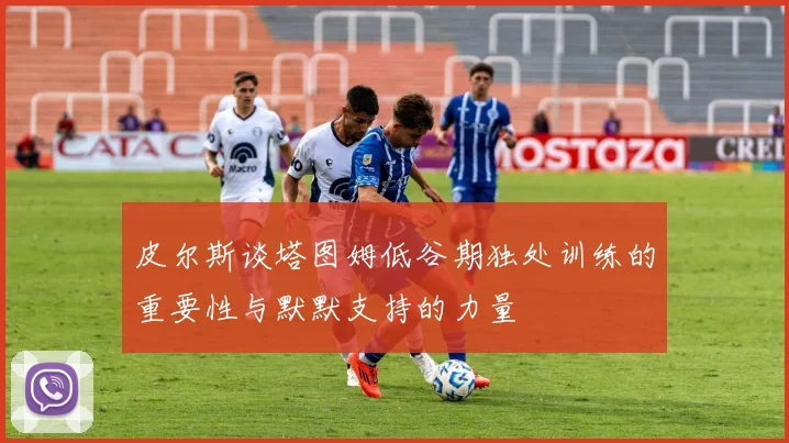 皮尔斯谈塔图姆低谷期独处训练的重要性与默默支持的力量