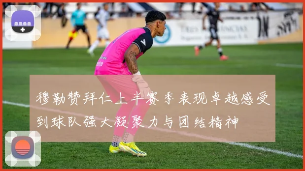 穆勒赞拜仁上半赛季表现卓越感受到球队强大凝聚力与团结精神