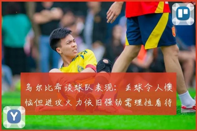 乌尔比希谈球队表现：丢球令人懊恼但进攻火力依旧强劲需理性看待