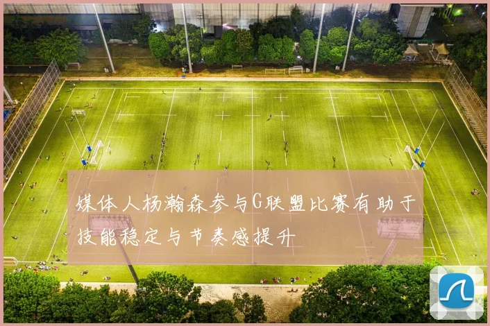 媒体人杨瀚森参与G联盟比赛有助于技能稳定与节奏感提升