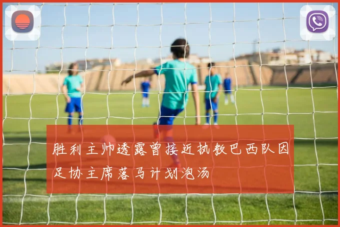 胜利主帅透露曾接近执教巴西队因足协主席落马计划泡汤