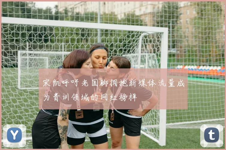 宋凯呼吁老国脚拥抱新媒体流量成为青训领域的网红榜样