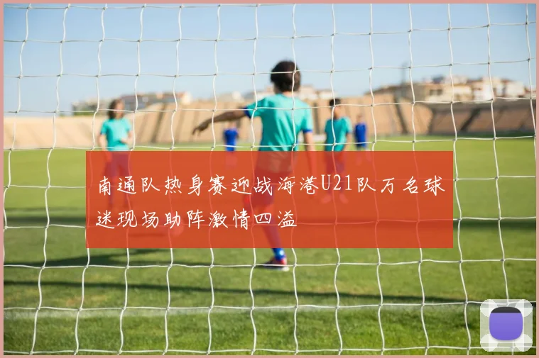 南通队热身赛迎战海港U21队万名球迷现场助阵激情四溢
