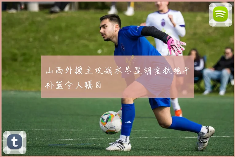 山西外援主攻战术尽显胡金秋绝平补篮令人瞩目