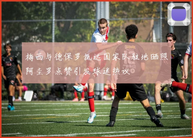 梅西与德保罗抵达国家队驻地晒照阿圭罗点赞引发球迷热议