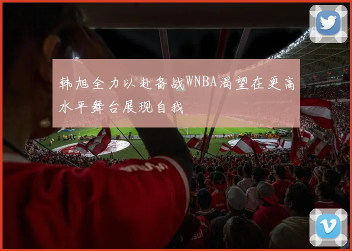 韩旭全力以赴备战WNBA渴望在更高水平舞台展现自我