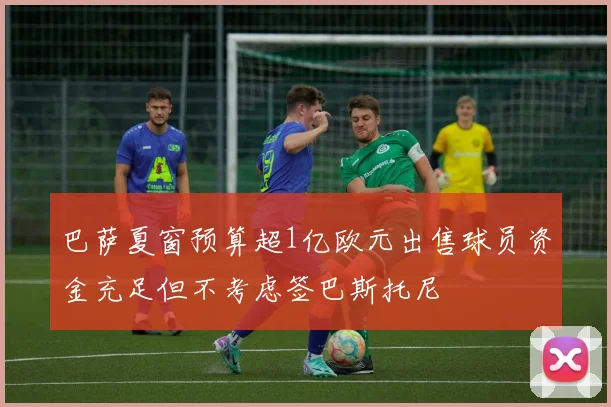 巴萨夏窗预算超1亿欧元出售球员资金充足但不考虑签巴斯托尼