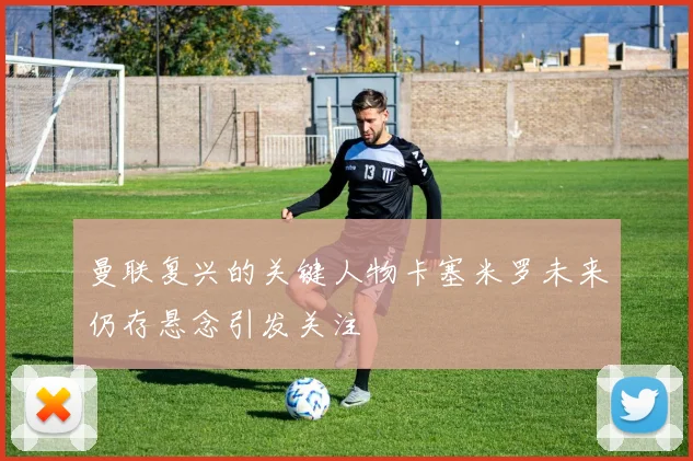 曼联复兴的关键人物卡塞米罗未来仍存悬念引发关注