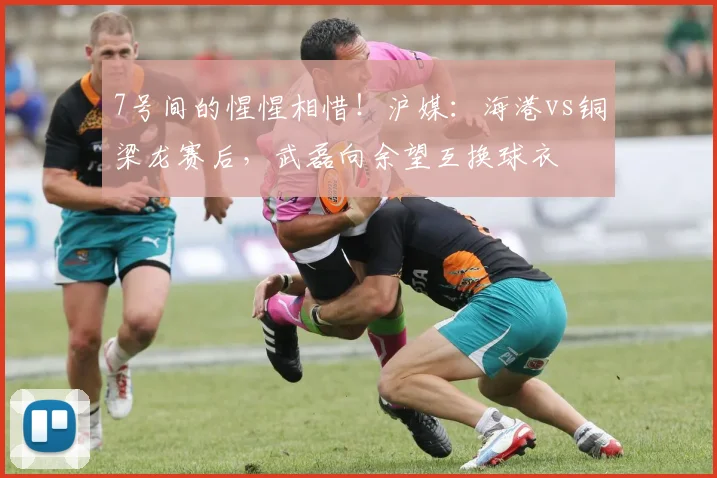 7号间的惺惺相惜！沪媒：海港vs铜梁龙赛后，武磊向余望互换球衣
