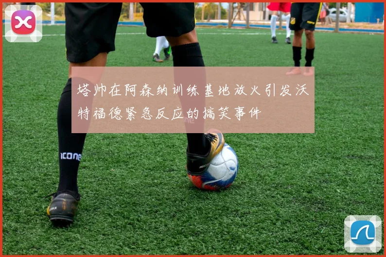 塔帅在阿森纳训练基地放火引发沃特福德紧急反应的搞笑事件